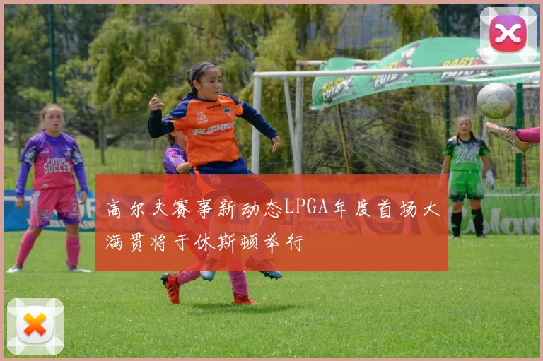 高尔夫赛事新动态LPGA年度首场大满贯将于休斯顿举行