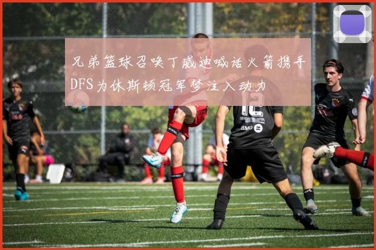 兄弟篮球召唤丁威迪喊话火箭携手DFS为休斯顿冠军梦注入动力