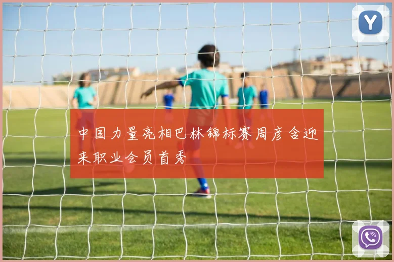 中国力量亮相巴林锦标赛周彦含迎来职业会员首秀