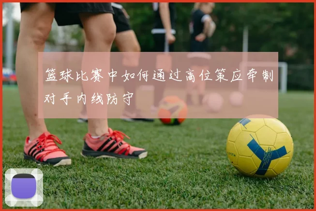 篮球比赛中如何通过高位策应牵制对手内线防守