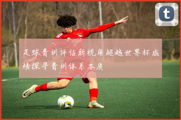 足球青训评估新视角超越世界杯成绩探寻青训体系本质