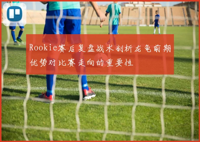 Rookie赛后复盘战术剖析龙龟前期优势对比赛走向的重要性