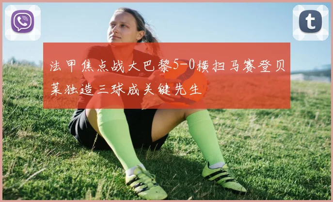 法甲焦点战大巴黎5-0横扫马赛登贝莱独造三球成关键先生