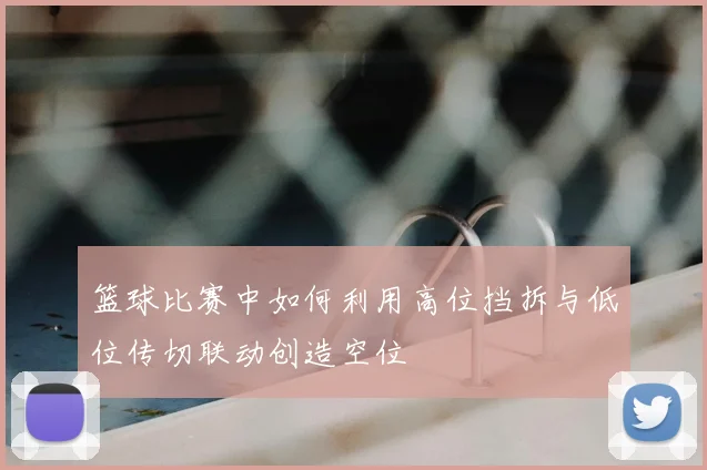 篮球比赛中如何利用高位挡拆与低位传切联动创造空位
